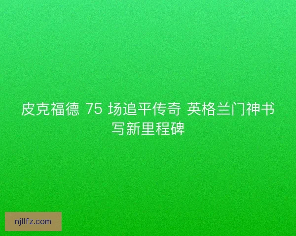 皮克福德 75 场追平传奇 英格兰门神书写新里程碑