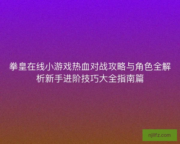 拳皇在线小游戏热血对战攻略与角色全解析新手进阶技巧大全指南篇 拳皇在线小游戏热血对战攻略与角色全解析新手进阶技巧大全指南篇