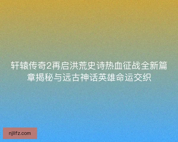 轩辕传奇2再启洪荒史诗热血征战全新篇章揭秘与远古神话英雄命运交织 轩辕传奇2再启洪荒史诗热血征战全新篇章揭秘与远古神话英雄命运交织