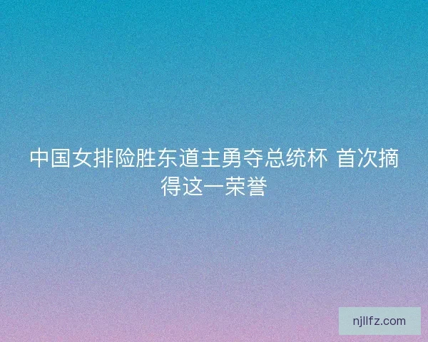 中国女排险胜东道主勇夺总统杯 首次摘得这一荣誉