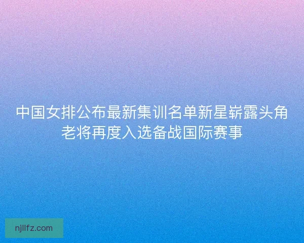 中国女排公布最新集训名单新星崭露头角老将再度入选备战国际赛事