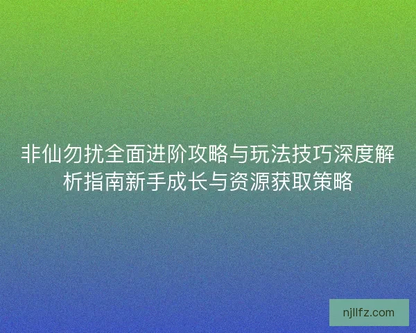 非仙勿扰全面进阶攻略与玩法技巧深度解析指南新手成长与资源获取策略