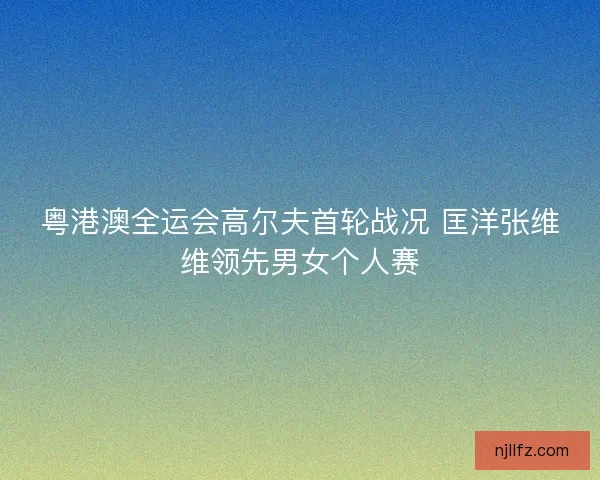 粤港澳全运会高尔夫首轮战况 匡洋张维维领先男女个人赛