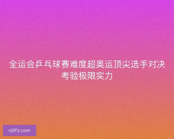 全运会乒乓球赛难度超奥运顶尖选手对决考验极限实力
