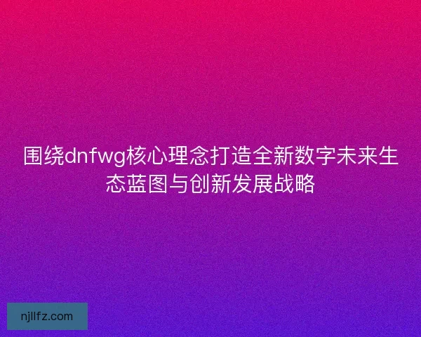 围绕dnfwg核心理念打造全新数字未来生态蓝图与创新发展战略