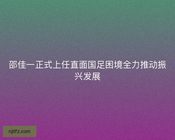 邵佳一正式上任直面国足困境全力推动振兴发展