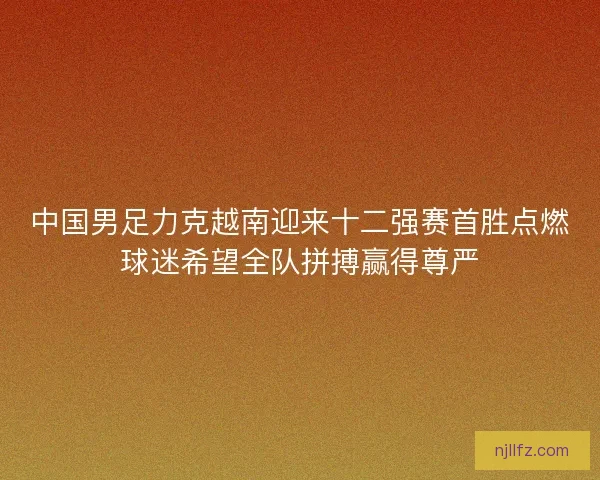 中国男足力克越南迎来十二强赛首胜点燃球迷希望全队拼搏赢得尊严 中国男足力克越南迎来十二强赛首胜点燃球迷希望全队拼搏赢得尊严