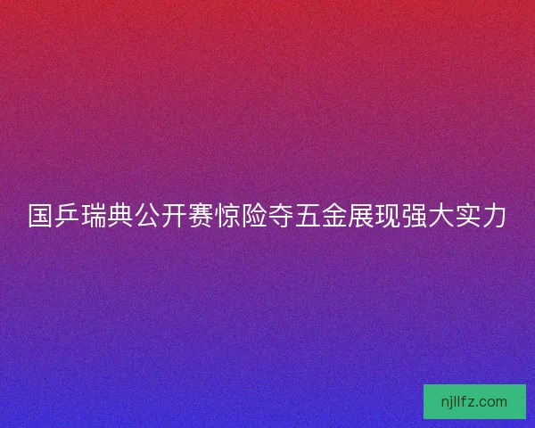 国乒瑞典公开赛惊险夺五金展现强大实力 国乒瑞典公开赛惊险夺五金展现强大实力