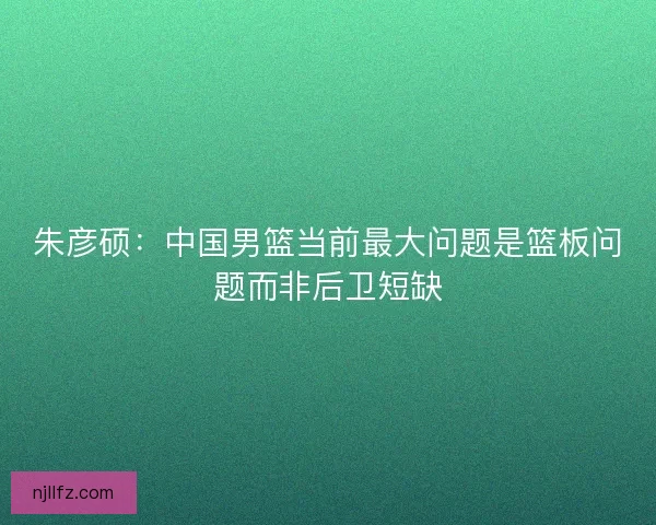朱彦硕:中国男篮当前最大问题是篮板问题而非后卫短缺 朱彦硕:中国男篮当前最大问题是篮板问题而非后卫短缺
