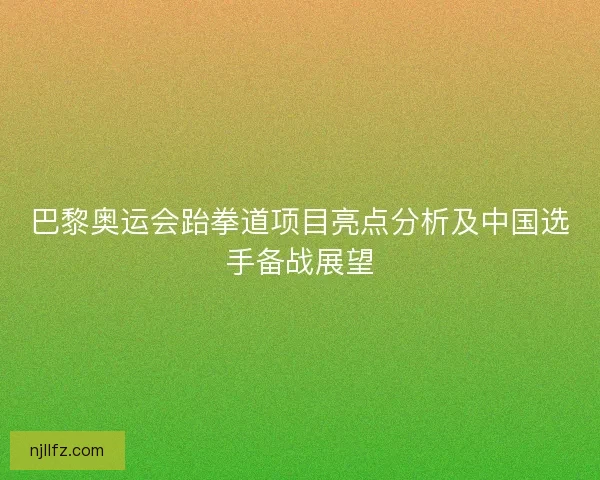 巴黎奥运会跆拳道项目亮点分析及中国选手备战展望 巴黎奥运会跆拳道项目亮点分析及中国选手备战展望