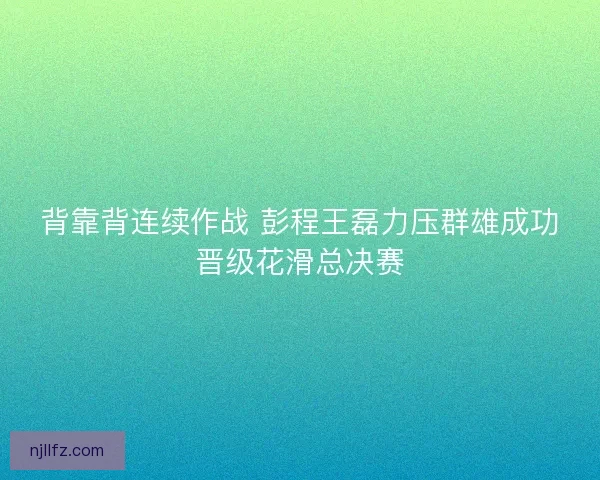 背靠背连续作战 彭程王磊力压群雄成功晋级花滑总决赛