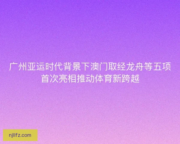 广州亚运时代背景下澳门取经龙舟等五项首次亮相推动体育新跨越