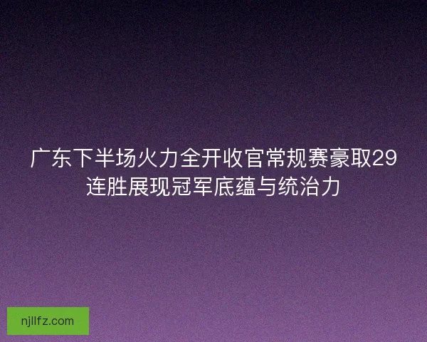 广东下半场火力全开收官常规赛豪取29连胜展现冠军底蕴与统治力