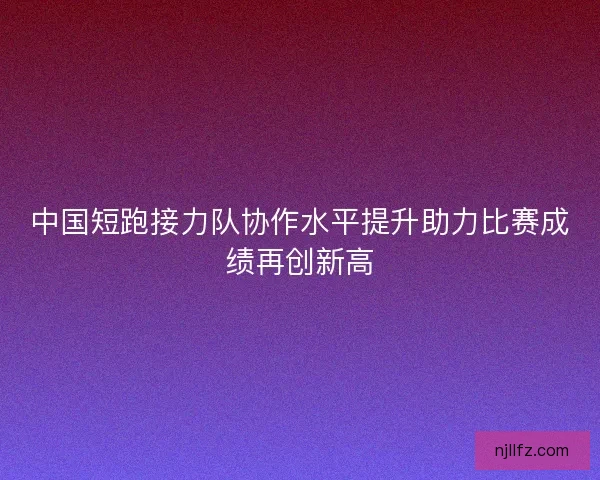 中国短跑接力队协作水平提升助力比赛成绩再创新高