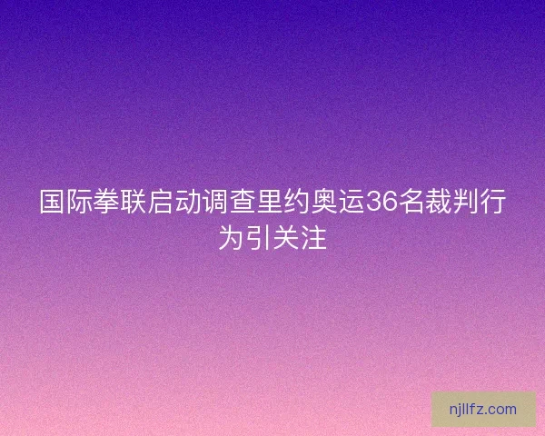 国际拳联启动调查里约奥运36名裁判行为引关注 国际拳联启动调查里约奥运36名裁判行为引关注